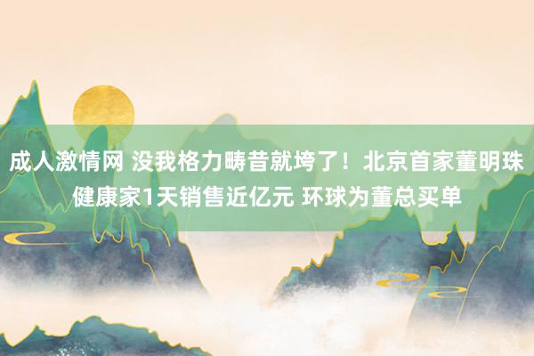 成人激情网 没我格力畴昔就垮了！北京首家董明珠健康家1天销售近亿元 环球为董总买单