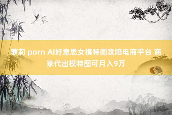 萝莉 porn AI好意思女模特图攻陷电商平台 商家代出模特图可月入9万